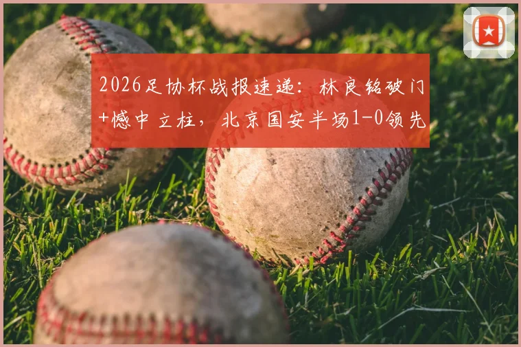 2026足协杯战报速递:林良铭破门+憾中立柱,北京国安半场1-0领先广州豹,附进球GIF动图及林良铭近期数据盘点