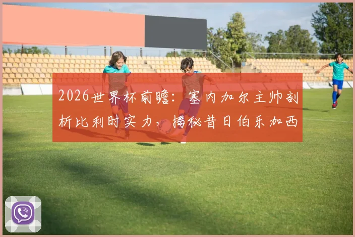 2026世界杯前瞻：塞内加尔主帅剖析比利时实力，揭秘昔日伯乐加西亚对其执教生涯的关键影响