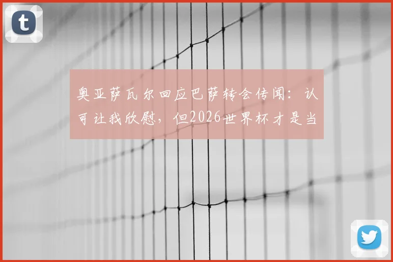 奥亚萨瓦尔回应巴萨转会传闻：认可让我欣慰，但2026世界杯才是当前唯一焦点