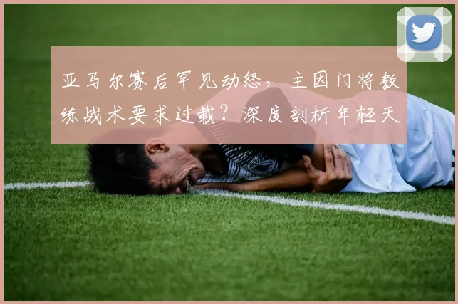 亚马尔赛后罕见动怒,主因门将教练战术要求过载?深度剖析年轻天才的场上困境与心理压力