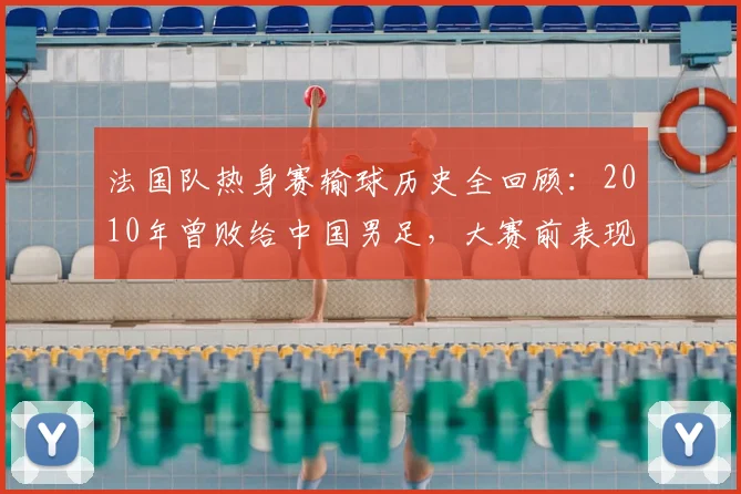 法国队热身赛输球历史全回顾:2010年曾败给中国男足,大赛前表现分析一览