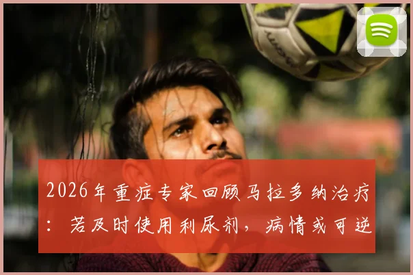 2026年重症专家回顾马拉多纳治疗：若及时使用利尿剂，病情或可逆转，详解过程与争议