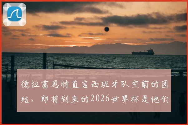 德拉富恩特直言西班牙队空前的团结，即将到来的2026世界杯是他们绝不能错失的成就伟业良机