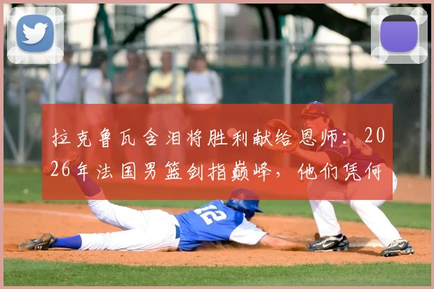 拉克鲁瓦含泪将胜利献给恩师:2026年法国男篮剑指巅峰,他们凭何能击败任何对手?