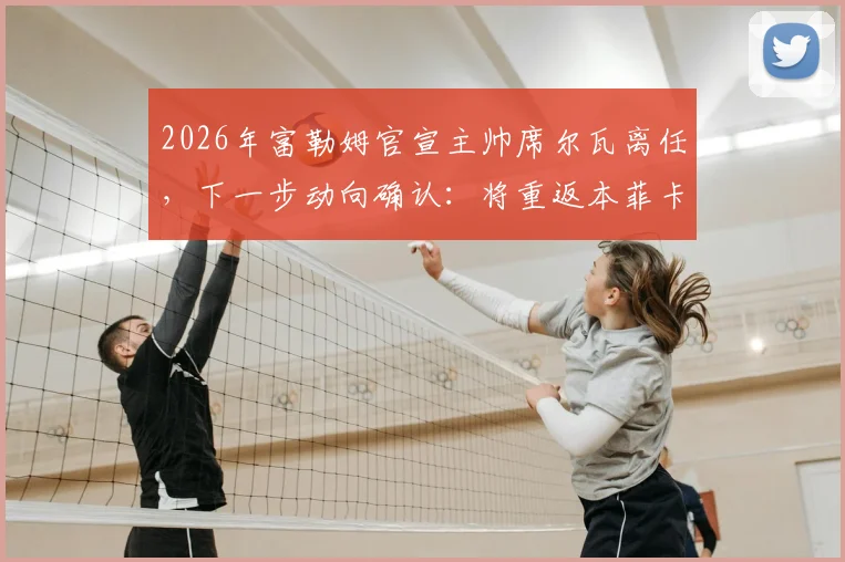 2026年富勒姆官宣主帅席尔瓦离任，下一步动向确认：将重返本菲卡接替穆帅帅位，执教前景分析