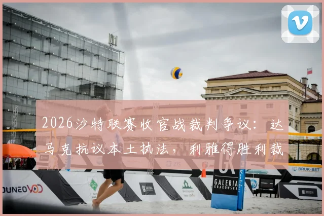 2026沙特联赛收官战裁判争议：达马克抗议本土执法，利雅得胜利裁判人选悬而未决最新分析