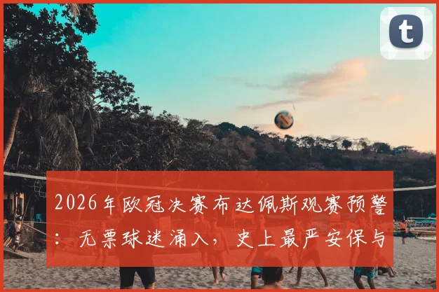 2026年欧冠决赛布达佩斯观赛预警:无票球迷涌入,史上最严安保与交通管制全解析,附球迷聚集地指南