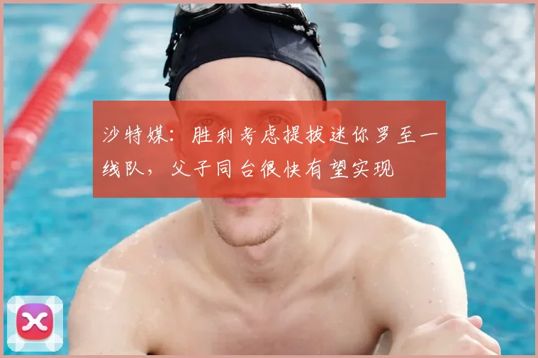 沙特媒：胜利考虑提拔迷你罗至一线队，父子同台很快有望实现