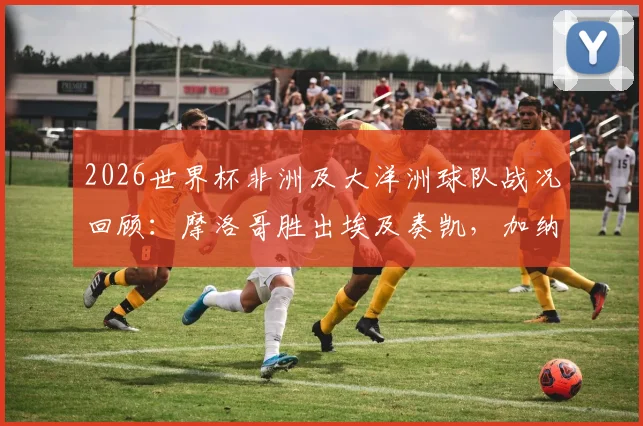 2026世界杯非洲及大洋洲球队战况回顾:摩洛哥胜出埃及奏凯,加纳顽强逼平英格兰