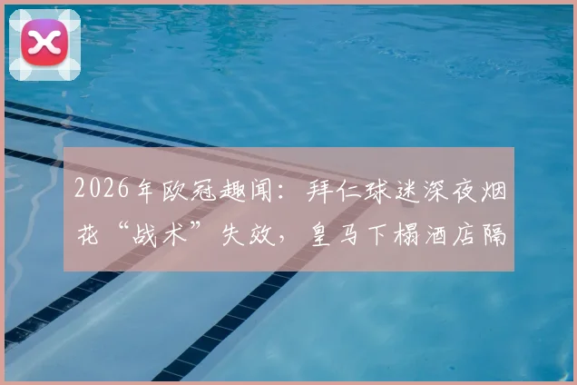 2026年欧冠趣闻：拜仁球迷深夜烟花“战术”失效，皇马下榻酒店隔音性能意外成焦点